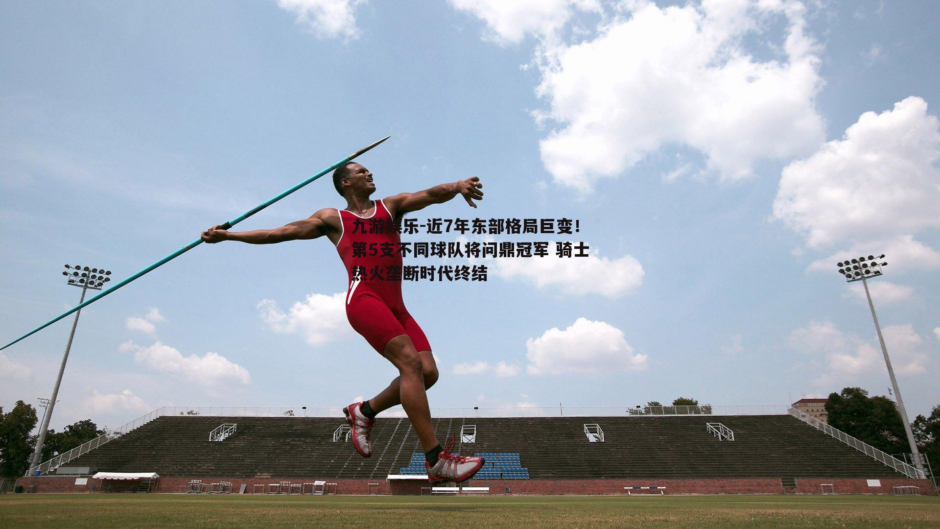 近7年东部格局巨变！第5支不同球队将问鼎冠军 骑士热火垄断时代终结