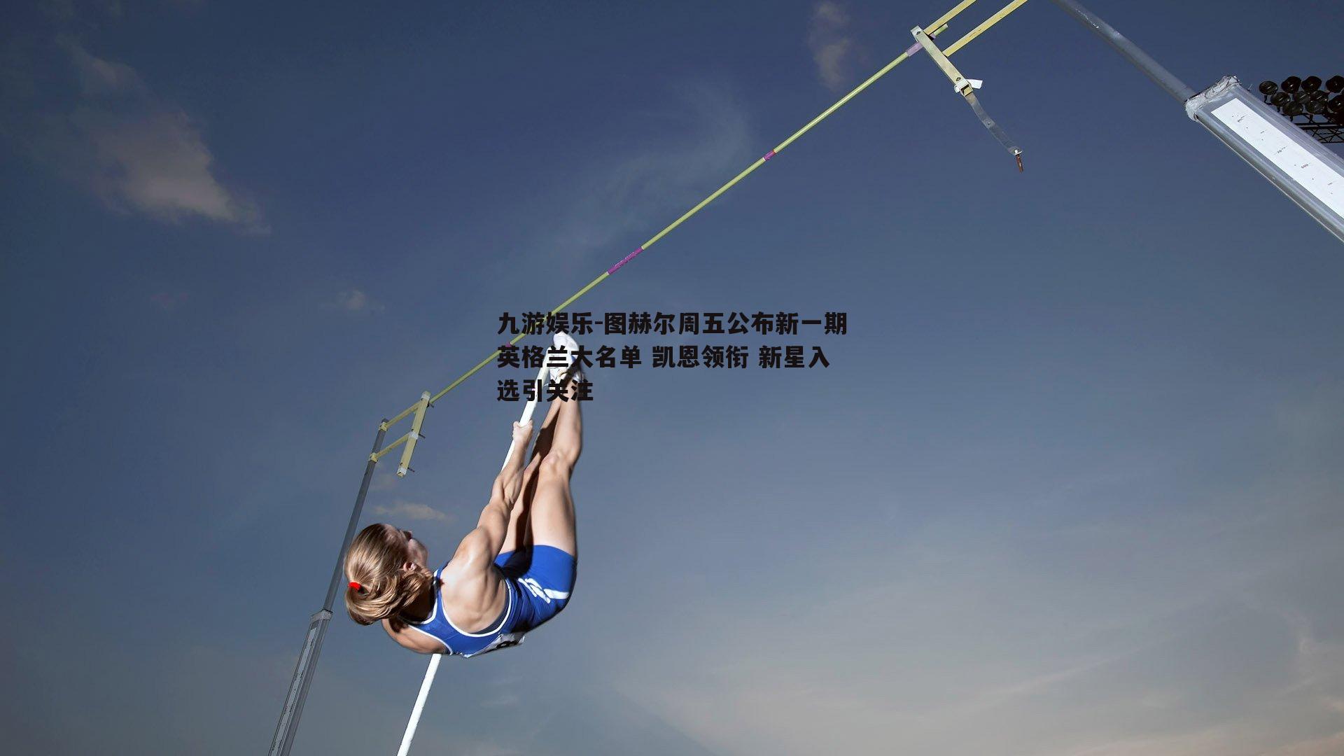 图赫尔周五公布新一期英格兰大名单 凯恩领衔 新星入选引关注